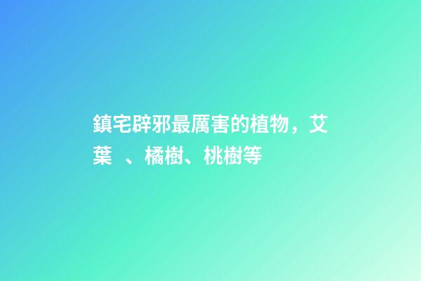 鎮宅辟邪最厲害的植物，艾葉、橘樹、桃樹等